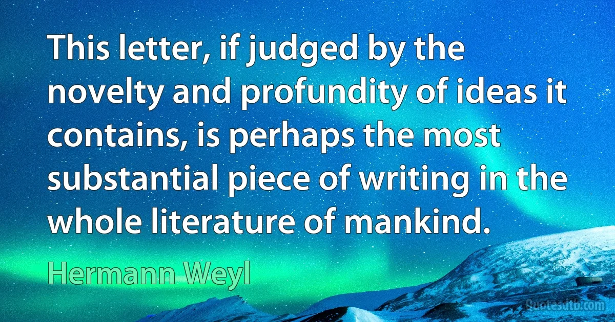 This letter, if judged by the novelty and profundity of ideas it contains, is perhaps the most substantial piece of writing in the whole literature of mankind. (Hermann Weyl)