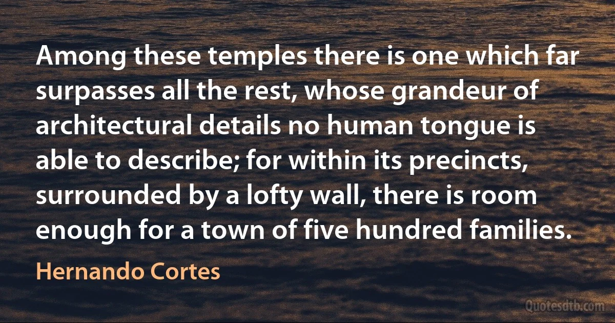 Among these temples there is one which far surpasses all the rest, whose grandeur of architectural details no human tongue is able to describe; for within its precincts, surrounded by a lofty wall, there is room enough for a town of five hundred families. (Hernando Cortes)