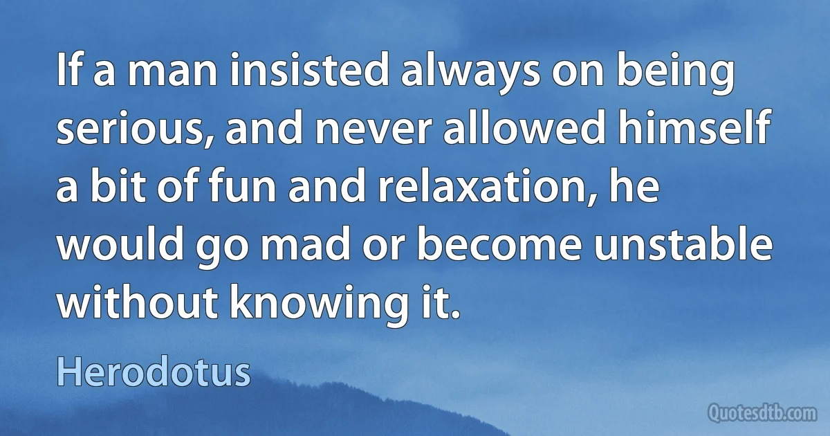 If a man insisted always on being serious, and never allowed himself a bit of fun and relaxation, he would go mad or become unstable without knowing it. (Herodotus)