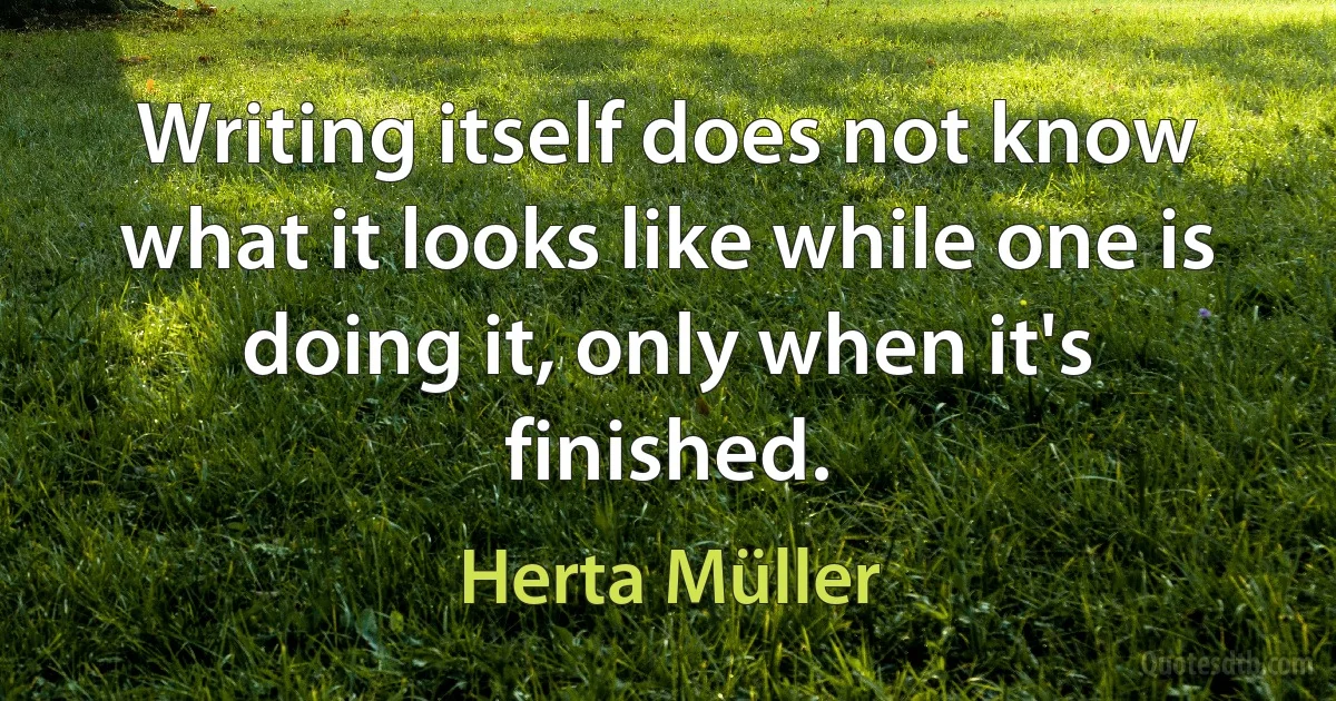 Writing itself does not know what it looks like while one is doing it, only when it's finished. (Herta Müller)