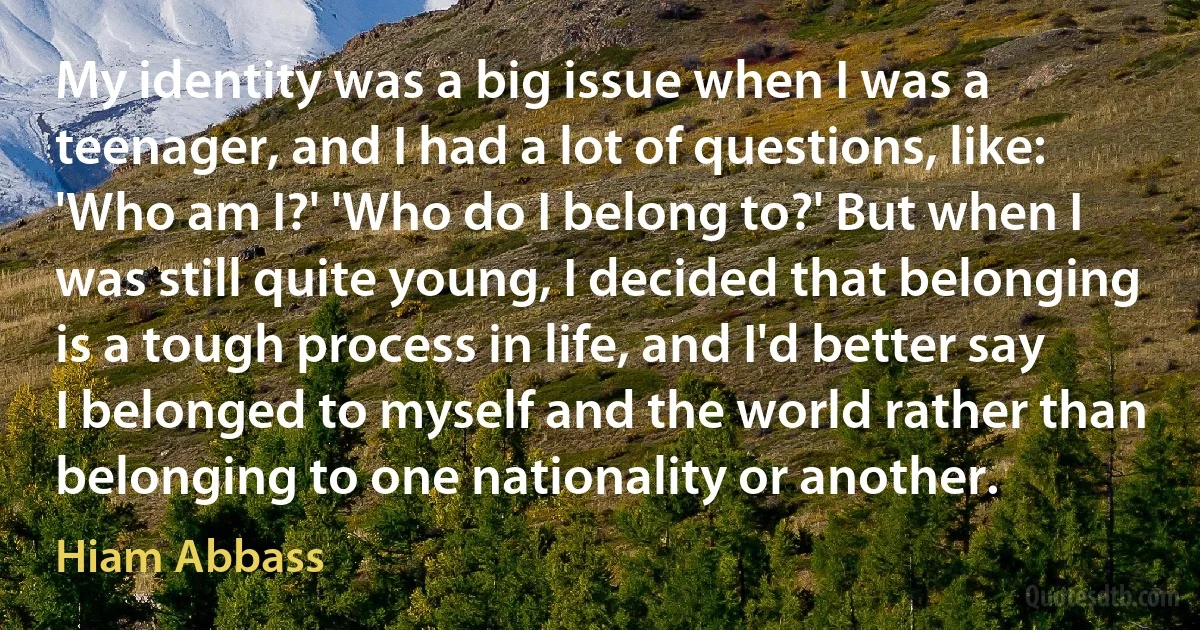 My identity was a big issue when I was a teenager, and I had a lot of questions, like: 'Who am I?' 'Who do I belong to?' But when I was still quite young, I decided that belonging is a tough process in life, and I'd better say I belonged to myself and the world rather than belonging to one nationality or another. (Hiam Abbass)