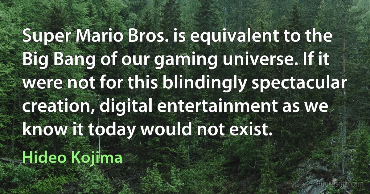 Super Mario Bros. is equivalent to the Big Bang of our gaming universe. If it were not for this blindingly spectacular creation, digital entertainment as we know it today would not exist. (Hideo Kojima)