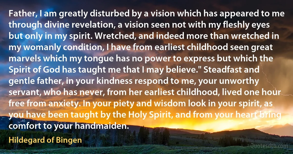 Father, I am greatly disturbed by a vision which has appeared to me through divine revelation, a vision seen not with my fleshly eyes but only in my spirit. Wretched, and indeed more than wretched in my womanly condition, I have from earliest childhood seen great marvels which my tongue has no power to express but which the Spirit of God has taught me that I may believe." Steadfast and gentle father, in your kindness respond to me, your unworthy servant, who has never, from her earliest childhood, lived one hour free from anxiety. In your piety and wisdom look in your spirit, as you have been taught by the Holy Spirit, and from your heart bring comfort to your handmaiden. (Hildegard of Bingen)