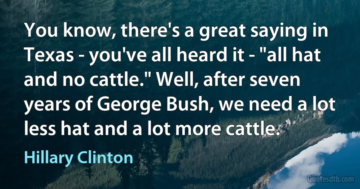 You know, there's a great saying in Texas - you've all heard it - "all hat and no cattle." Well, after seven years of George Bush, we need a lot less hat and a lot more cattle. (Hillary Clinton)