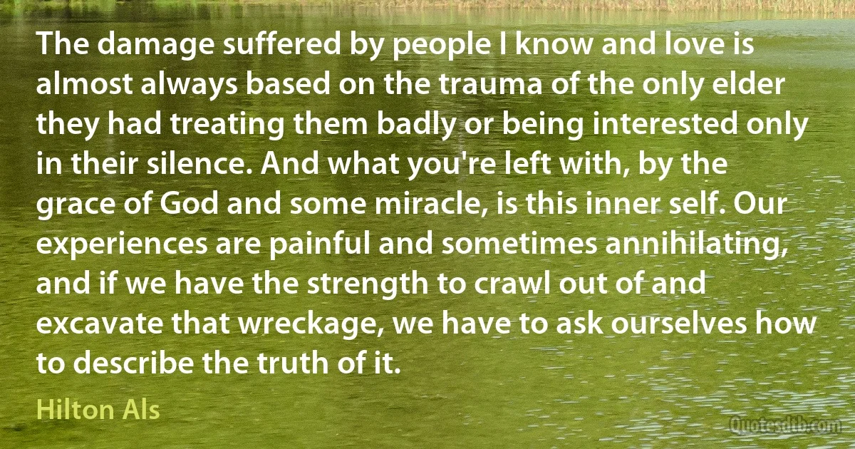 The damage suffered by people I know and love is almost always based on the trauma of the only elder they had treating them badly or being interested only in their silence. And what you're left with, by the grace of God and some miracle, is this inner self. Our experiences are painful and sometimes annihilating, and if we have the strength to crawl out of and excavate that wreckage, we have to ask ourselves how to describe the truth of it. (Hilton Als)