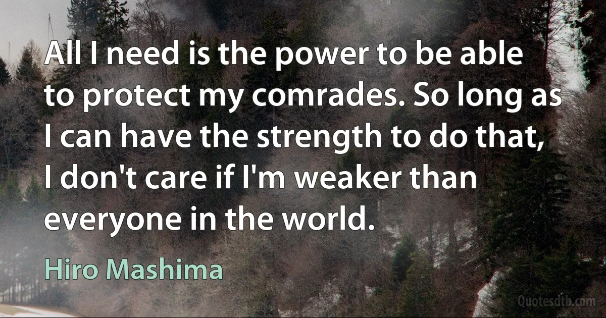 All I need is the power to be able to protect my comrades. So long as I can have the strength to do that, I don't care if I'm weaker than everyone in the world. (Hiro Mashima)