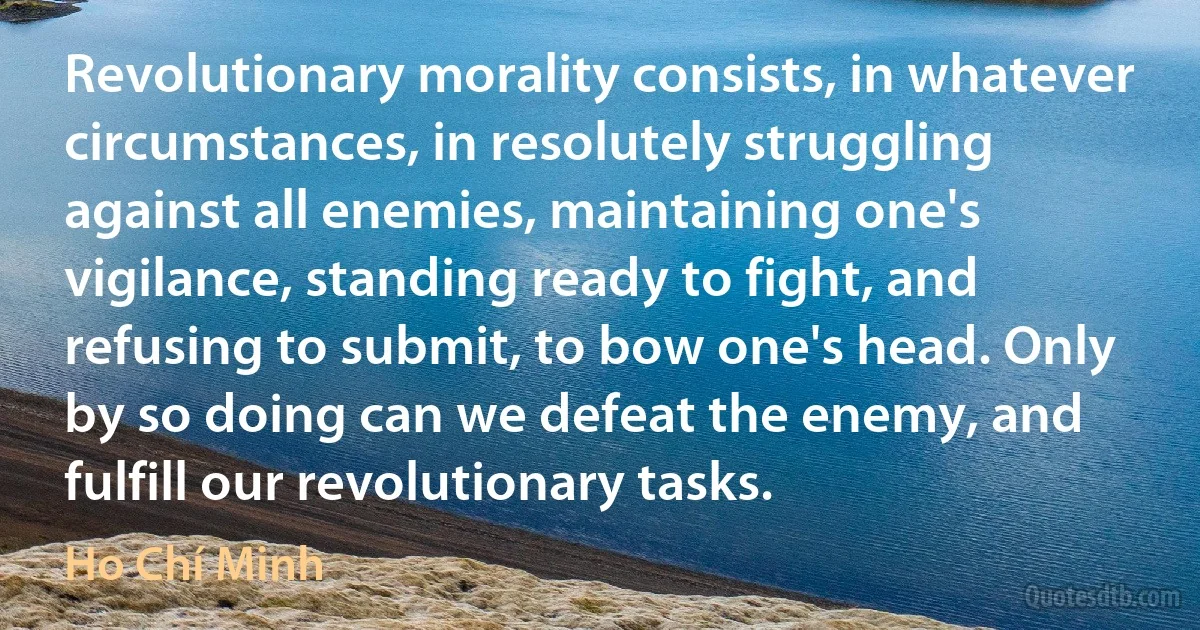 Revolutionary morality consists, in whatever circumstances, in resolutely struggling against all enemies, maintaining one's vigilance, standing ready to fight, and refusing to submit, to bow one's head. Only by so doing can we defeat the enemy, and fulfill our revolutionary tasks. (Ho Chí Minh)