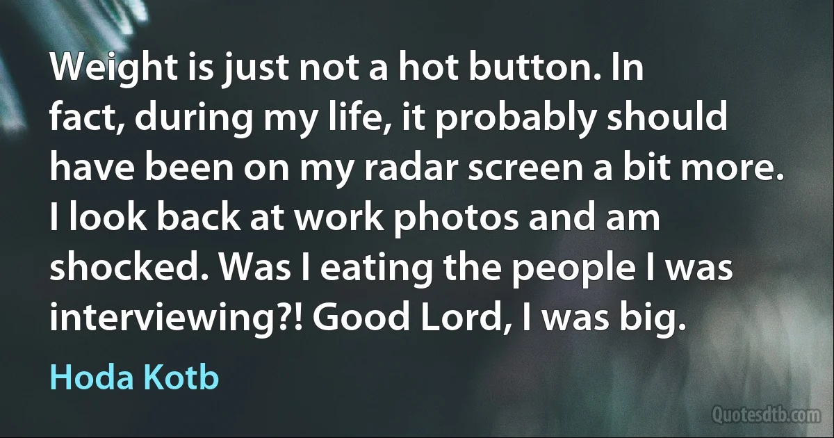 Weight is just not a hot button. In fact, during my life, it probably should have been on my radar screen a bit more. I look back at work photos and am shocked. Was I eating the people I was interviewing?! Good Lord, I was big. (Hoda Kotb)