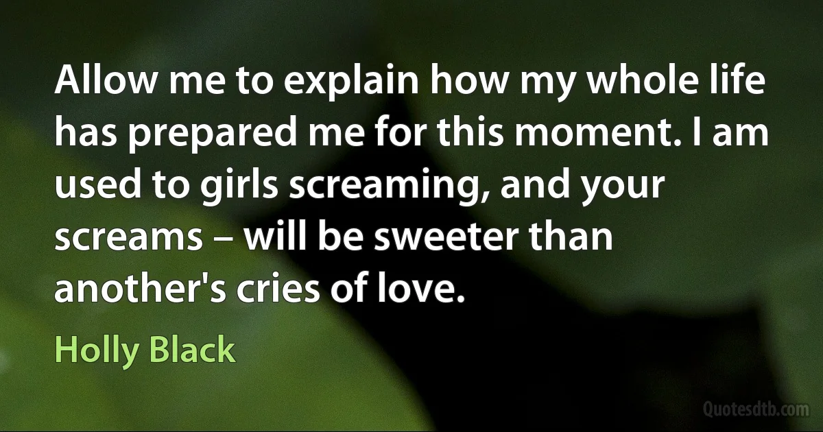 Allow me to explain how my whole life has prepared me for this moment. I am used to girls screaming, and your screams – will be sweeter than another's cries of love. (Holly Black)