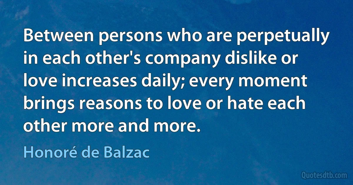 Between persons who are perpetually in each other's company dislike or love increases daily; every moment brings reasons to love or hate each other more and more. (Honoré de Balzac)