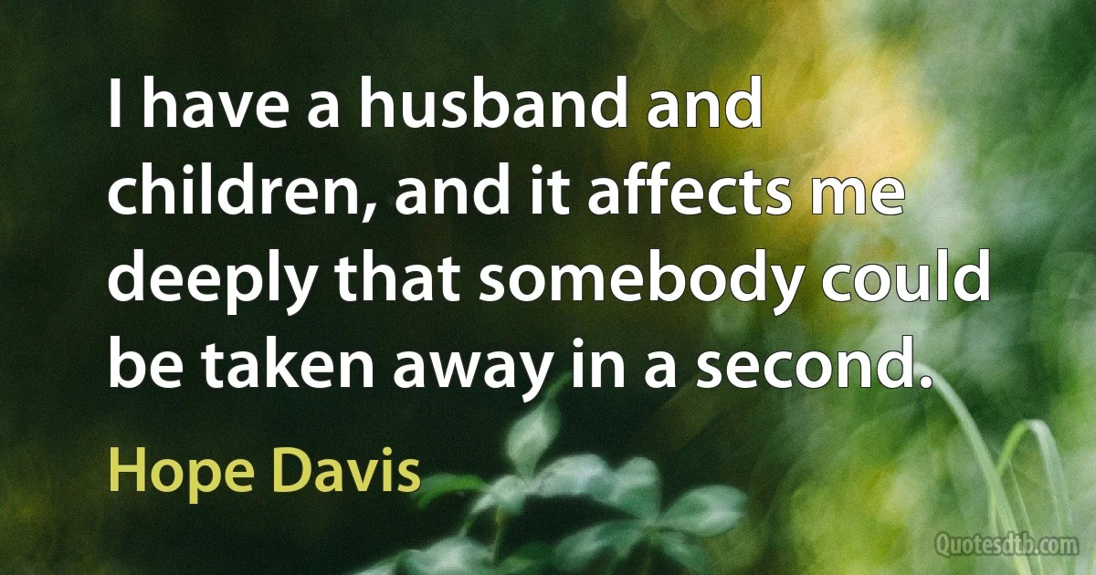 I have a husband and children, and it affects me deeply that somebody could be taken away in a second. (Hope Davis)