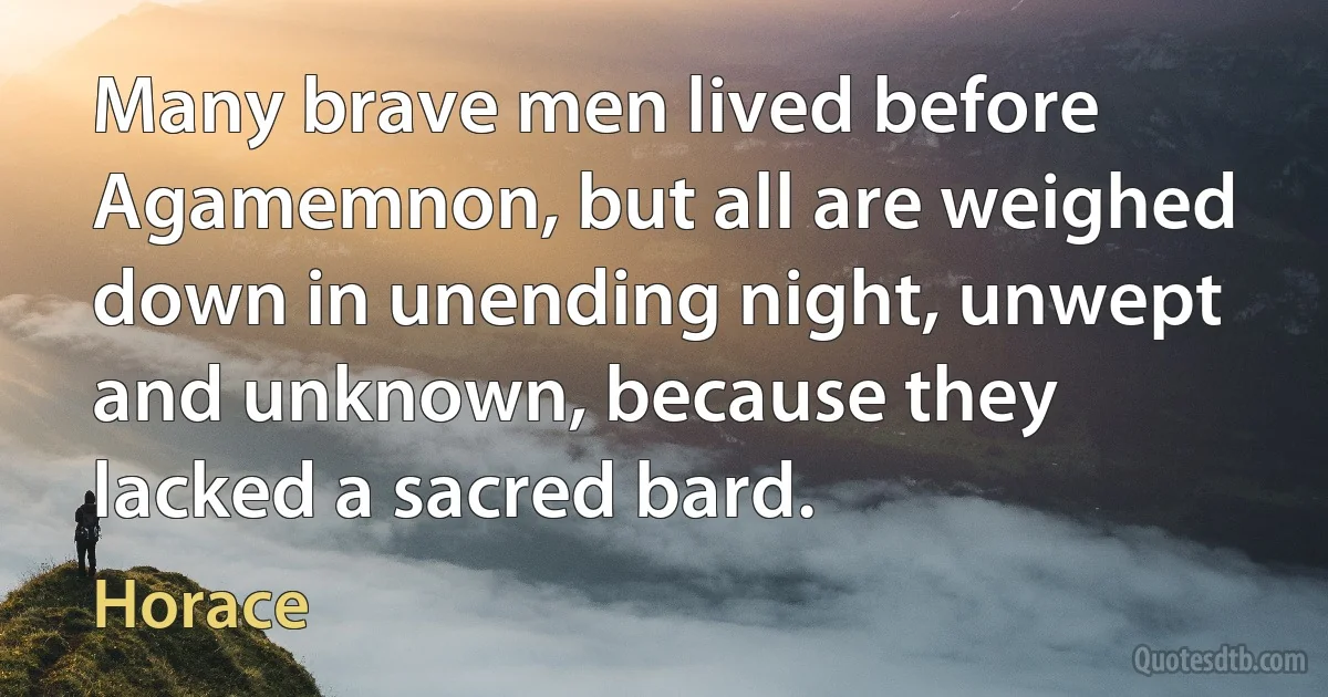 Many brave men lived before Agamemnon, but all are weighed down in unending night, unwept and unknown, because they lacked a sacred bard. (Horace)