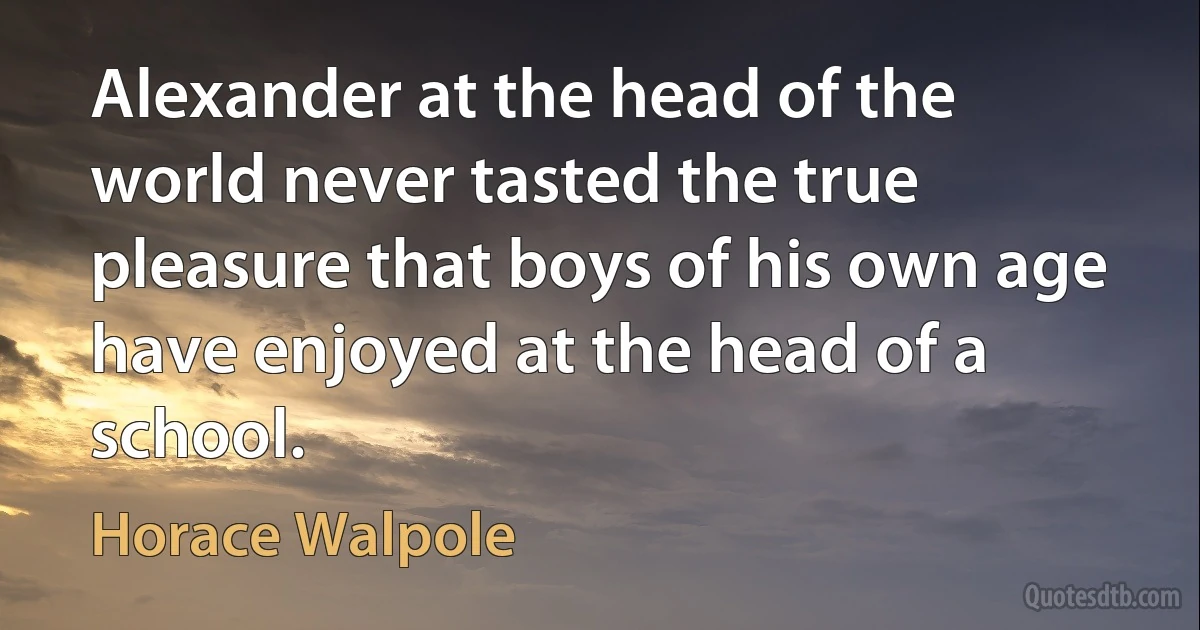 Alexander at the head of the world never tasted the true pleasure that boys of his own age have enjoyed at the head of a school. (Horace Walpole)