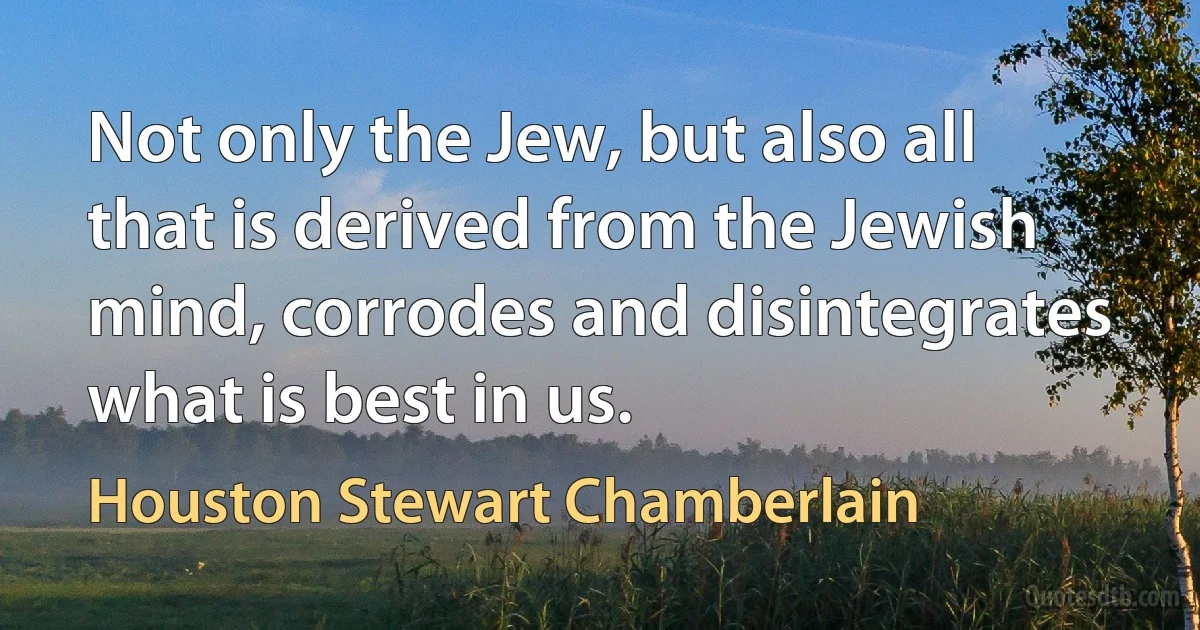 Not only the Jew, but also all that is derived from the Jewish mind, corrodes and disintegrates what is best in us. (Houston Stewart Chamberlain)