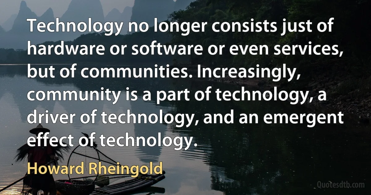 Technology no longer consists just of hardware or software or even services, but of communities. Increasingly, community is a part of technology, a driver of technology, and an emergent effect of technology. (Howard Rheingold)