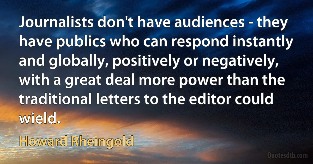 Journalists don't have audiences - they have publics who can respond instantly and globally, positively or negatively, with a great deal more power than the traditional letters to the editor could wield. (Howard Rheingold)