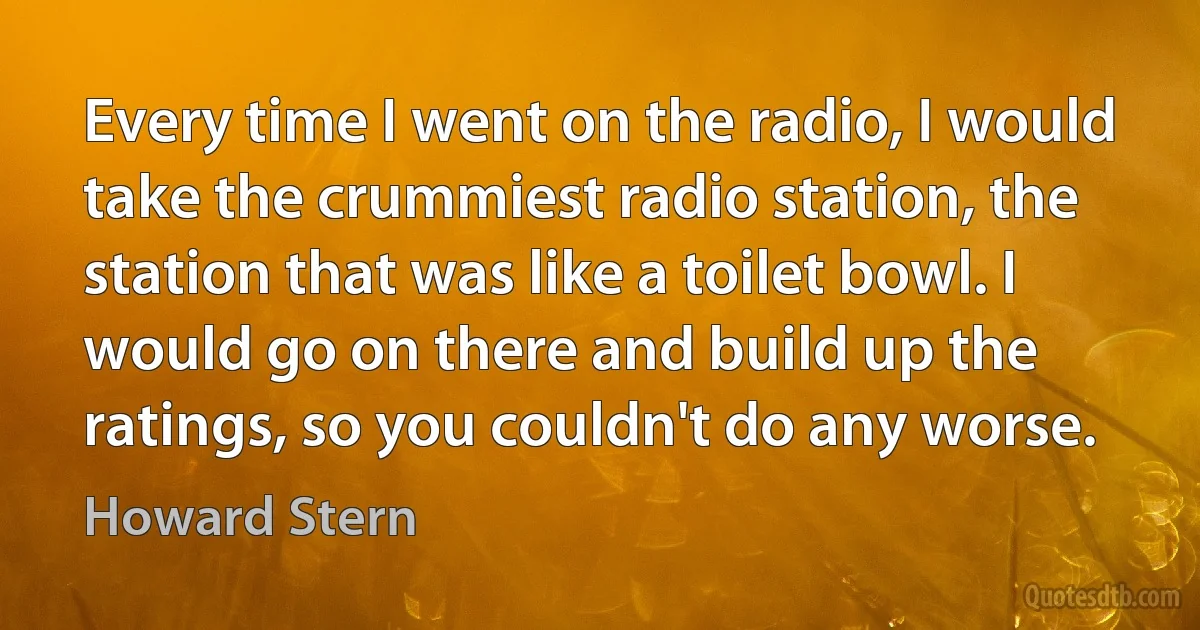 Every time I went on the radio, I would take the crummiest radio station, the station that was like a toilet bowl. I would go on there and build up the ratings, so you couldn't do any worse. (Howard Stern)