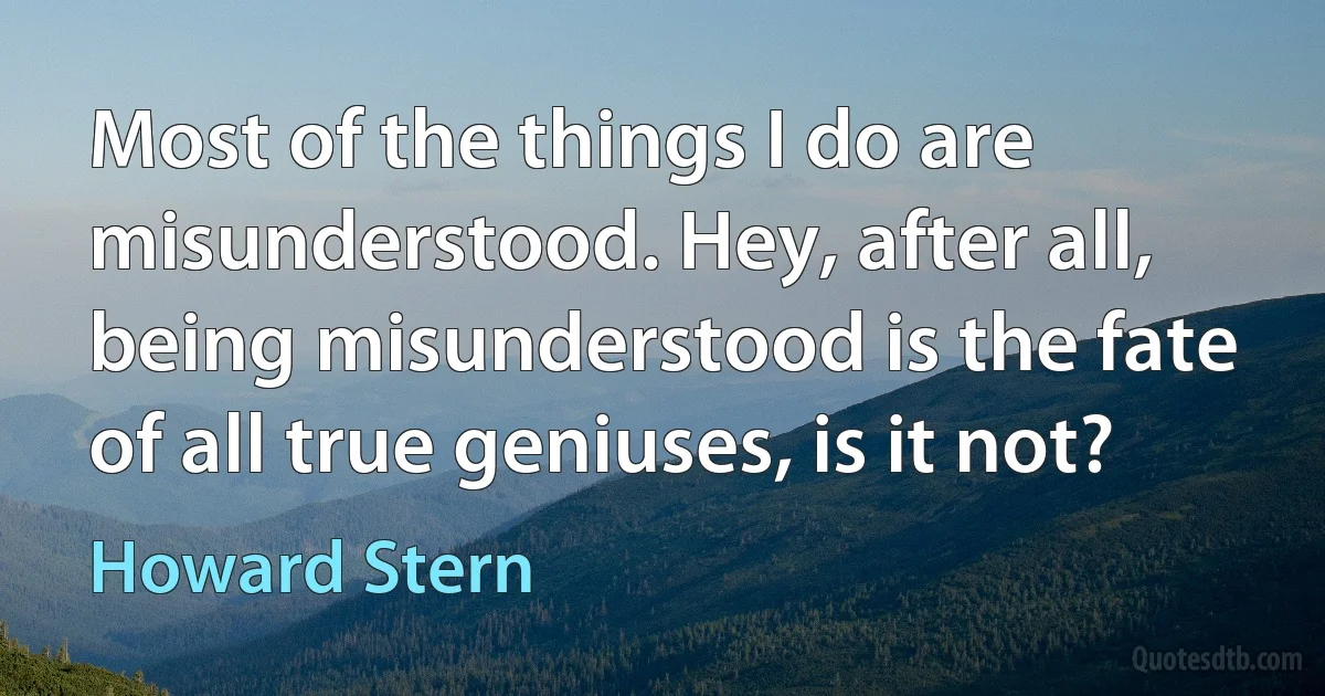 Most of the things I do are misunderstood. Hey, after all, being misunderstood is the fate of all true geniuses, is it not? (Howard Stern)