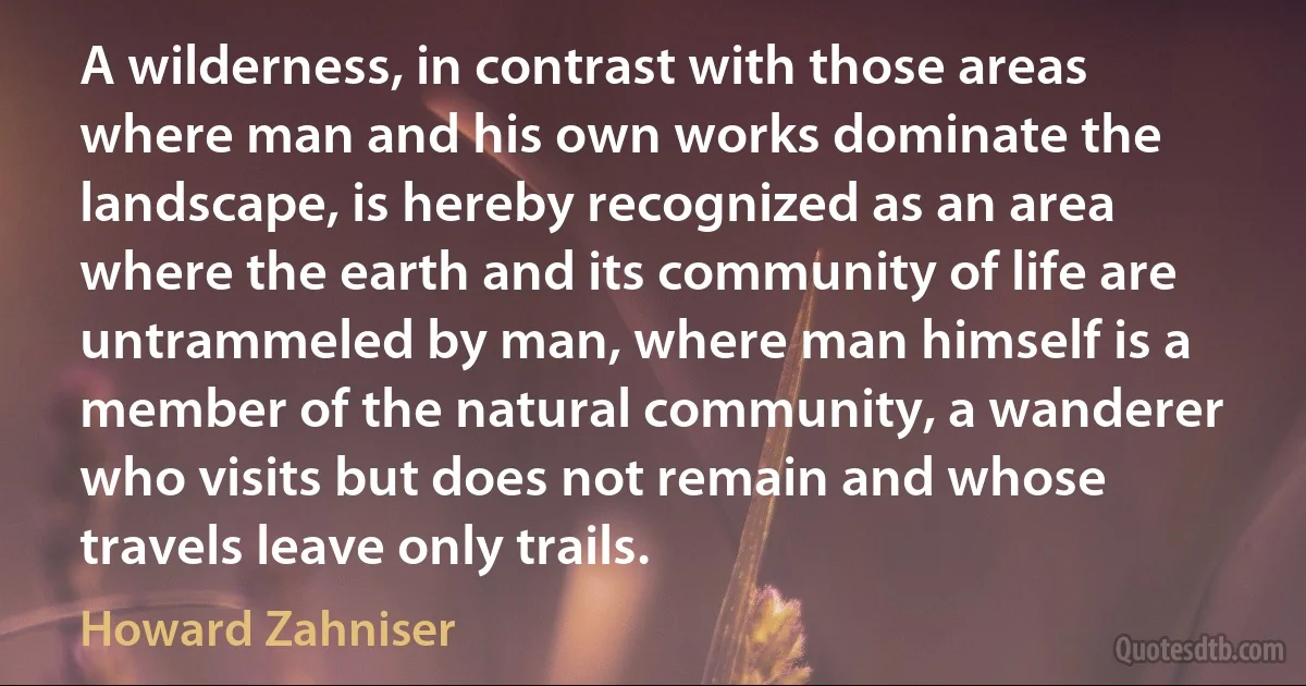 A wilderness, in contrast with those areas where man and his own works dominate the landscape, is hereby recognized as an area where the earth and its community of life are untrammeled by man, where man himself is a member of the natural community, a wanderer who visits but does not remain and whose travels leave only trails. (Howard Zahniser)