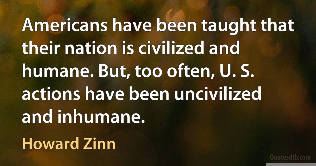 Americans have been taught that their nation is civilized and humane. But, too often, U. S. actions have been uncivilized and inhumane. (Howard Zinn)