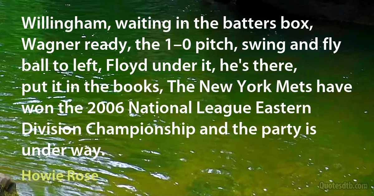 Willingham, waiting in the batters box, Wagner ready, the 1–0 pitch, swing and fly ball to left, Floyd under it, he's there, put it in the books, The New York Mets have won the 2006 National League Eastern Division Championship and the party is under way. (Howie Rose)