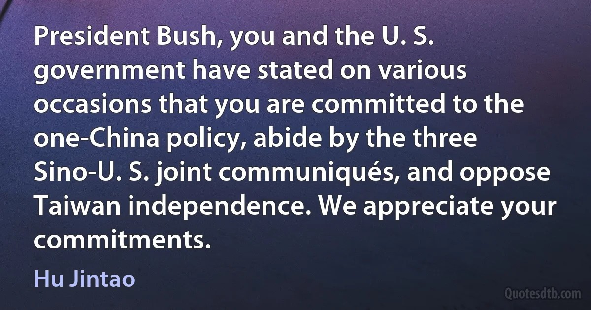 President Bush, you and the U. S. government have stated on various occasions that you are committed to the one-China policy, abide by the three Sino-U. S. joint communiqués, and oppose Taiwan independence. We appreciate your commitments. (Hu Jintao)