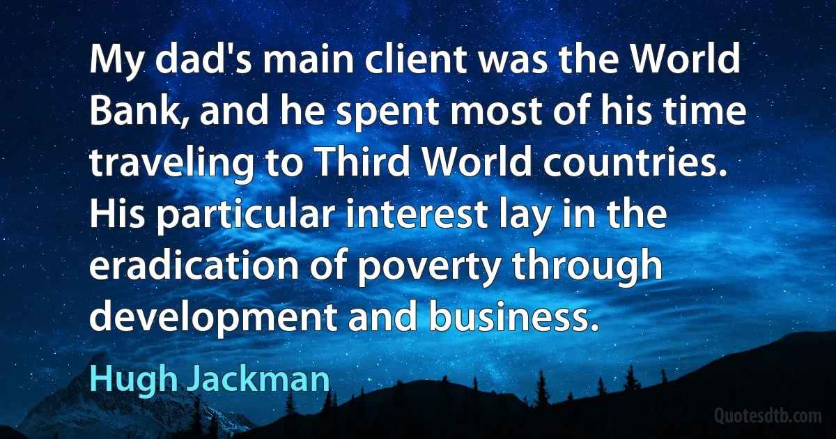 My dad's main client was the World Bank, and he spent most of his time traveling to Third World countries. His particular interest lay in the eradication of poverty through development and business. (Hugh Jackman)