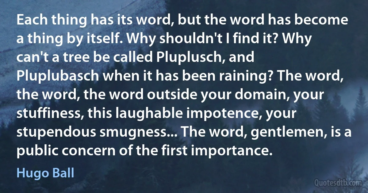 Each thing has its word, but the word has become a thing by itself. Why shouldn't I find it? Why can't a tree be called Pluplusch, and Pluplubasch when it has been raining? The word, the word, the word outside your domain, your stuffiness, this laughable impotence, your stupendous smugness... The word, gentlemen, is a public concern of the first importance. (Hugo Ball)