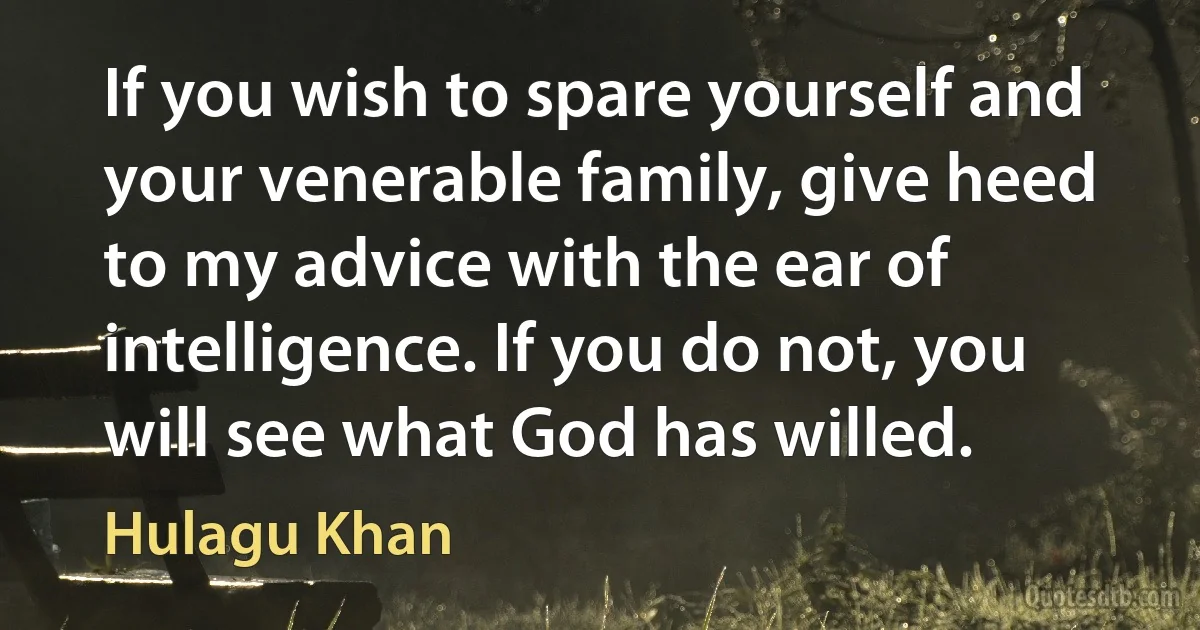 If you wish to spare yourself and your venerable family, give heed to my advice with the ear of intelligence. If you do not, you will see what God has willed. (Hulagu Khan)