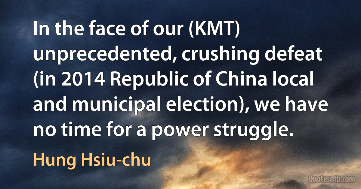 In the face of our (KMT) unprecedented, crushing defeat (in 2014 Republic of China local and municipal election), we have no time for a power struggle. (Hung Hsiu-chu)