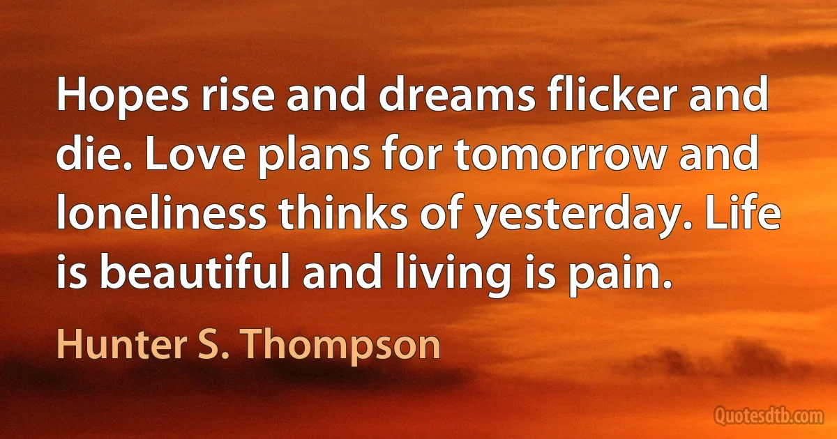 Hopes rise and dreams flicker and die. Love plans for tomorrow and loneliness thinks of yesterday. Life is beautiful and living is pain. (Hunter S. Thompson)