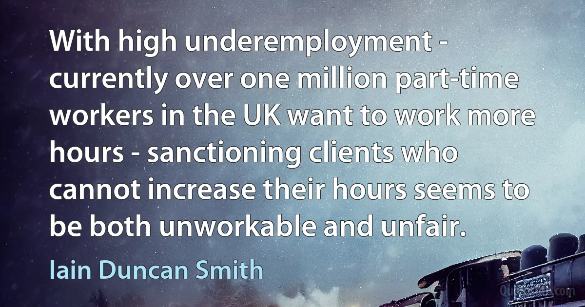 With high underemployment - currently over one million part-time workers in the UK want to work more hours - sanctioning clients who cannot increase their hours seems to be both unworkable and unfair. (Iain Duncan Smith)