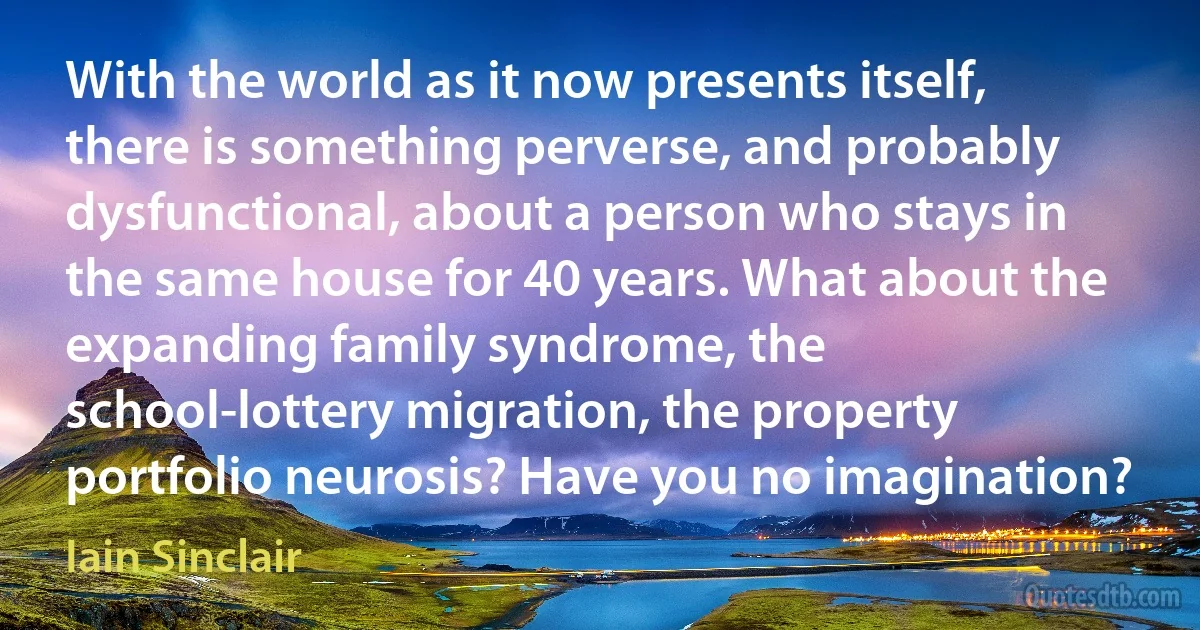 With the world as it now presents itself, there is something perverse, and probably dysfunctional, about a person who stays in the same house for 40 years. What about the expanding family syndrome, the school-lottery migration, the property portfolio neurosis? Have you no imagination? (Iain Sinclair)