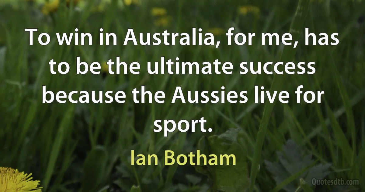 To win in Australia, for me, has to be the ultimate success because the Aussies live for sport. (Ian Botham)