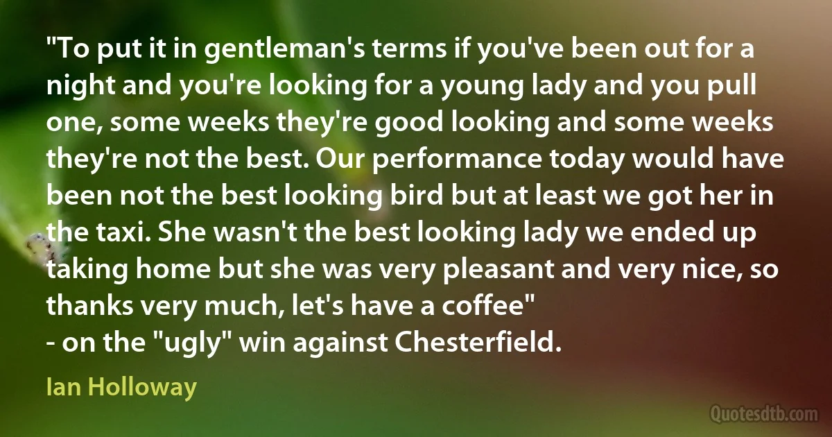 "To put it in gentleman's terms if you've been out for a night and you're looking for a young lady and you pull one, some weeks they're good looking and some weeks they're not the best. Our performance today would have been not the best looking bird but at least we got her in the taxi. She wasn't the best looking lady we ended up taking home but she was very pleasant and very nice, so thanks very much, let's have a coffee"
- on the "ugly" win against Chesterfield. (Ian Holloway)