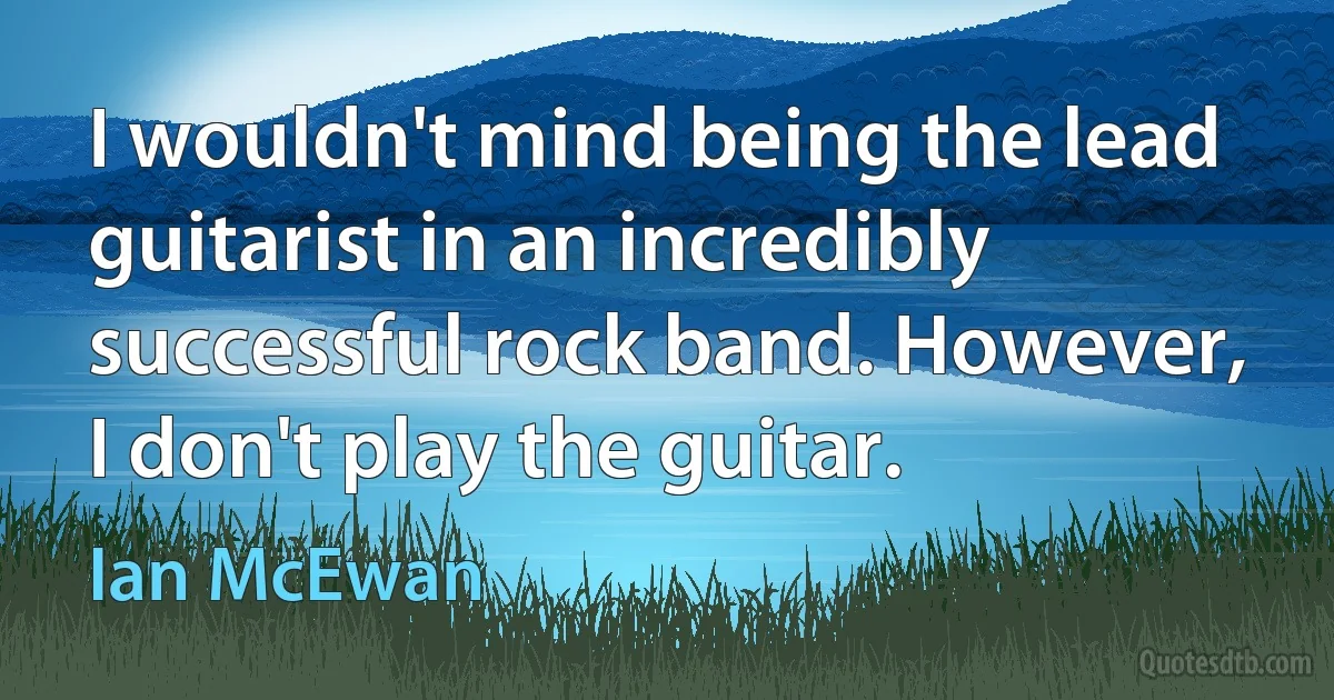 I wouldn't mind being the lead guitarist in an incredibly successful rock band. However, I don't play the guitar. (Ian McEwan)