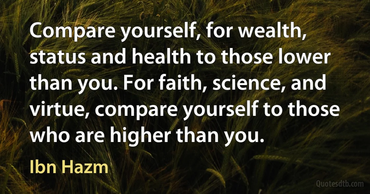 Compare yourself, for wealth, status and health to those lower than you. For faith, science, and virtue, compare yourself to those who are higher than you. (Ibn Hazm)