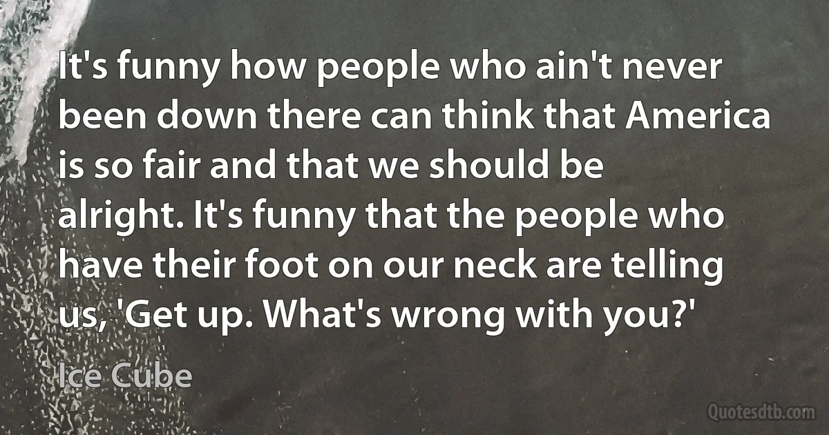 It's funny how people who ain't never been down there can think that America is so fair and that we should be alright. It's funny that the people who have their foot on our neck are telling us, 'Get up. What's wrong with you?' (Ice Cube)