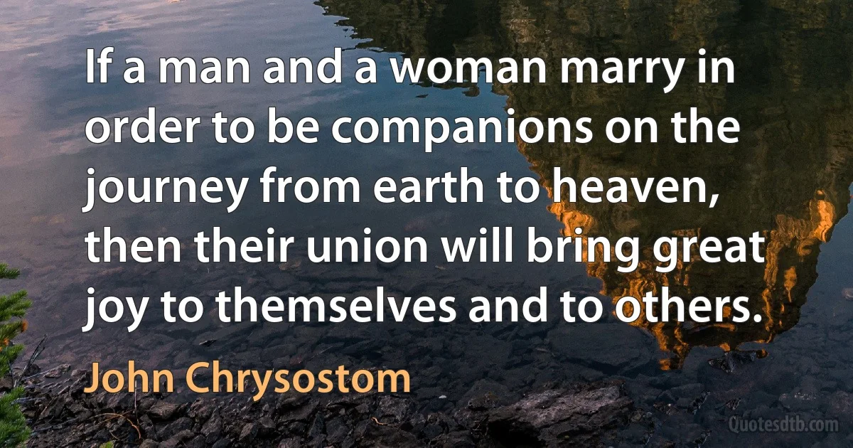 If a man and a woman marry in order to be companions on the journey from earth to heaven, then their union will bring great joy to themselves and to others. (John Chrysostom)