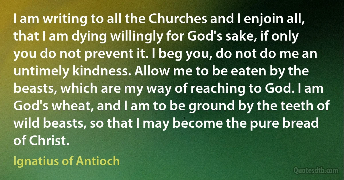 I am writing to all the Churches and I enjoin all, that I am dying willingly for God's sake, if only you do not prevent it. I beg you, do not do me an untimely kindness. Allow me to be eaten by the beasts, which are my way of reaching to God. I am God's wheat, and I am to be ground by the teeth of wild beasts, so that I may become the pure bread of Christ. (Ignatius of Antioch)