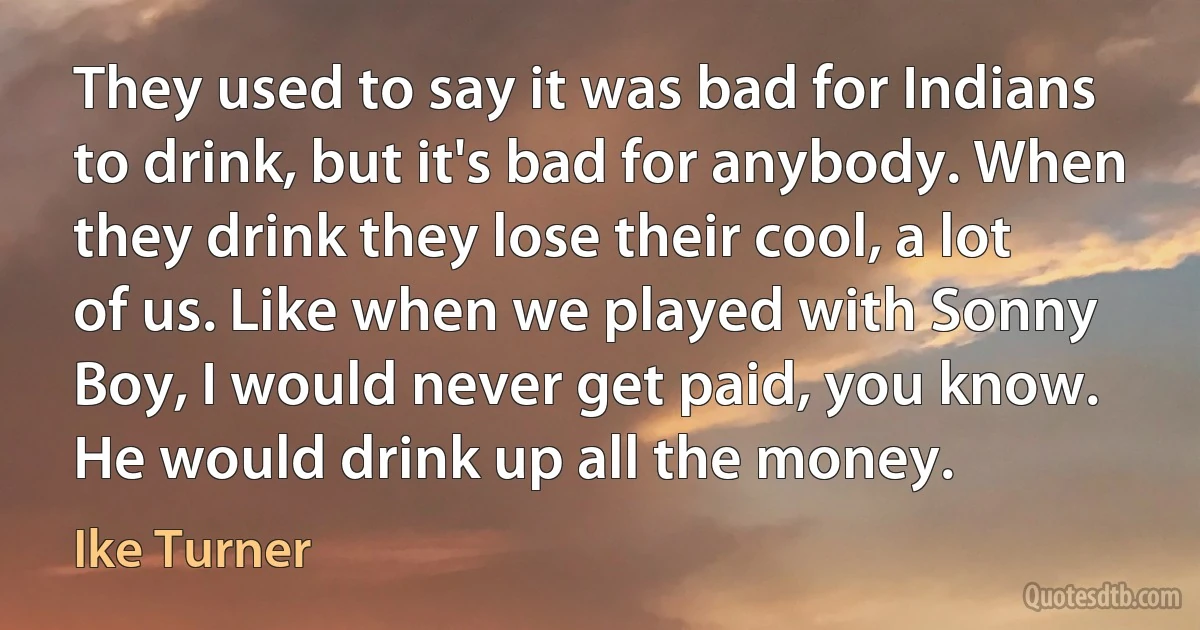 They used to say it was bad for Indians to drink, but it's bad for anybody. When they drink they lose their cool, a lot of us. Like when we played with Sonny Boy, I would never get paid, you know. He would drink up all the money. (Ike Turner)