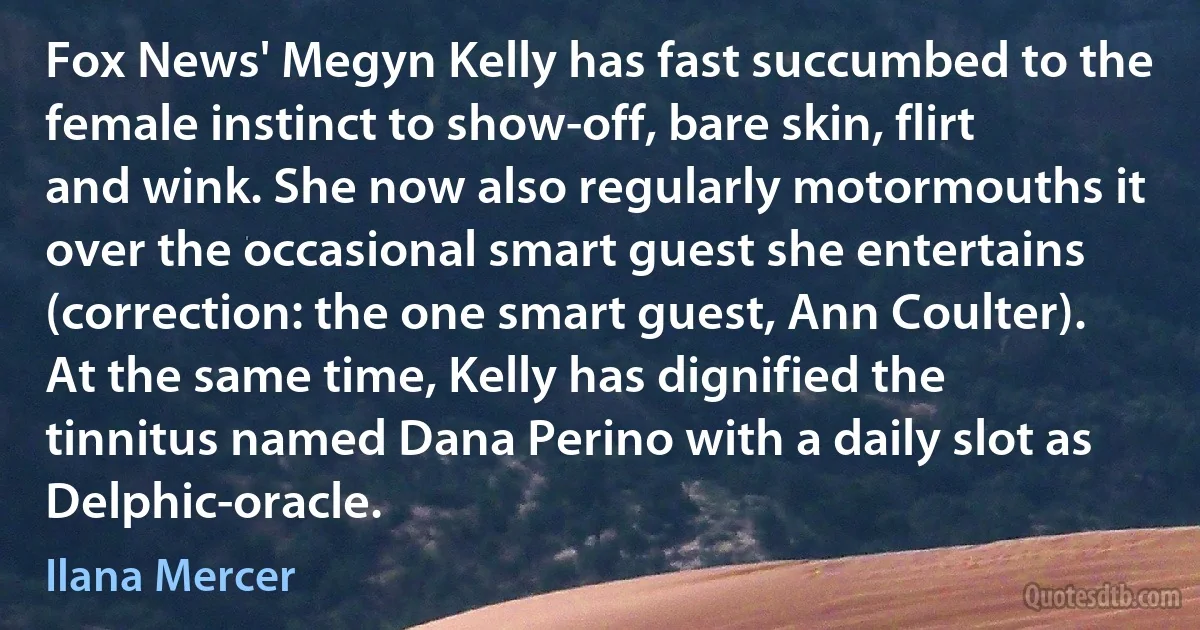 Fox News' Megyn Kelly has fast succumbed to the female instinct to show-off, bare skin, flirt and wink. She now also regularly motormouths it over the occasional smart guest she entertains (correction: the one smart guest, Ann Coulter). At the same time, Kelly has dignified the tinnitus named Dana Perino with a daily slot as Delphic-oracle. (Ilana Mercer)