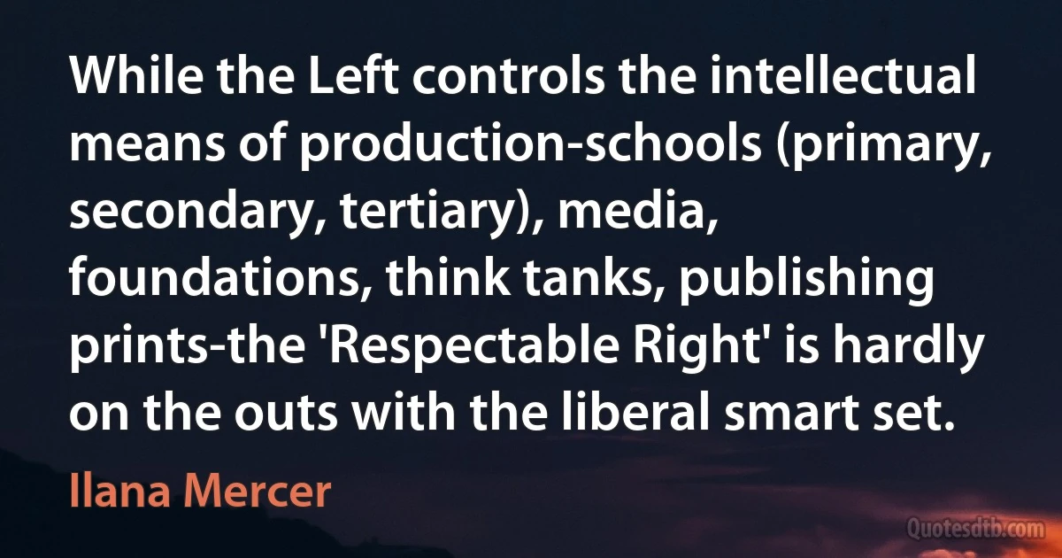 While the Left controls the intellectual means of production-schools (primary, secondary, tertiary), media, foundations, think tanks, publishing prints-the 'Respectable Right' is hardly on the outs with the liberal smart set. (Ilana Mercer)