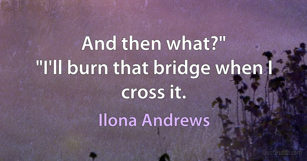 And then what?"
"I'll burn that bridge when I cross it. (Ilona Andrews)