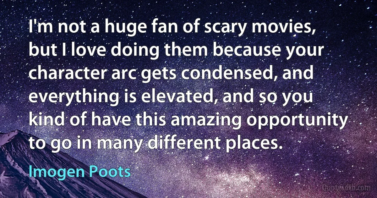 I'm not a huge fan of scary movies, but I love doing them because your character arc gets condensed, and everything is elevated, and so you kind of have this amazing opportunity to go in many different places. (Imogen Poots)