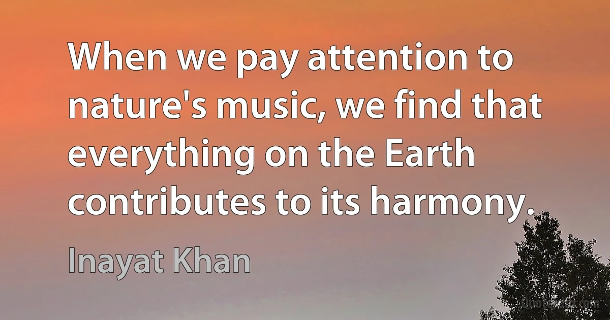 When we pay attention to nature's music, we find that everything on the Earth contributes to its harmony. (Inayat Khan)