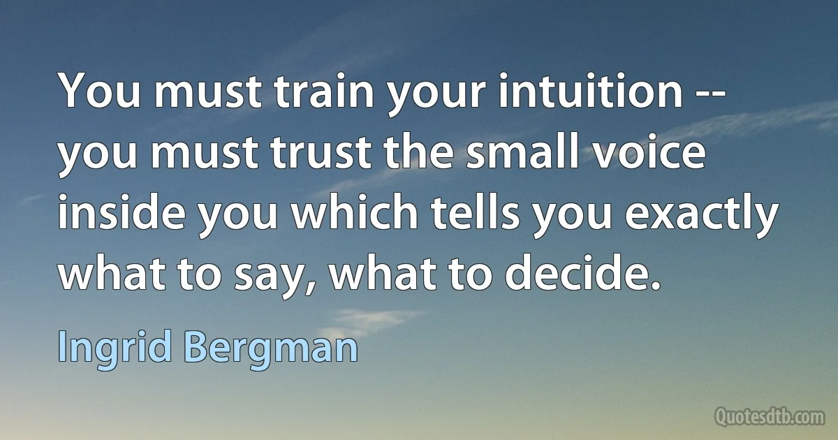 You must train your intuition -- you must trust the small voice inside you which tells you exactly what to say, what to decide. (Ingrid Bergman)