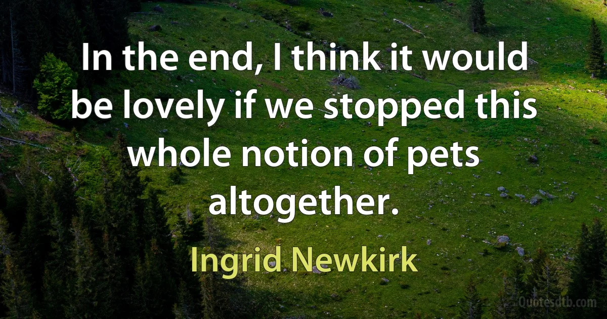 In the end, I think it would be lovely if we stopped this whole notion of pets altogether. (Ingrid Newkirk)