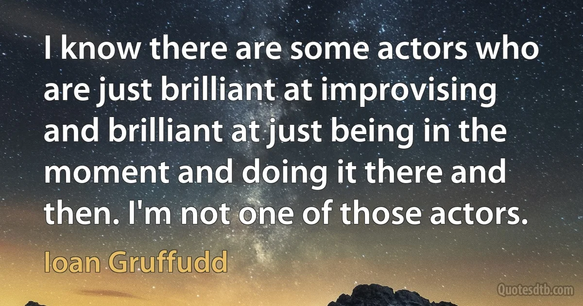 I know there are some actors who are just brilliant at improvising and brilliant at just being in the moment and doing it there and then. I'm not one of those actors. (Ioan Gruffudd)