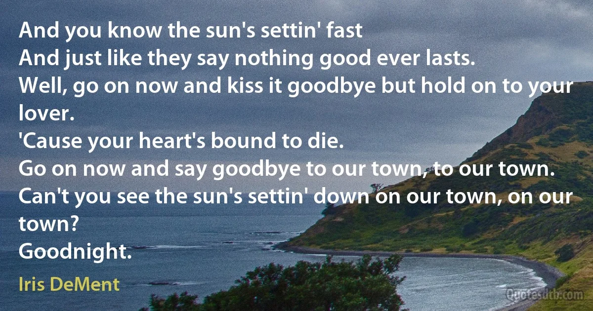 And you know the sun's settin' fast
And just like they say nothing good ever lasts.
Well, go on now and kiss it goodbye but hold on to your lover.
'Cause your heart's bound to die.
Go on now and say goodbye to our town, to our town.
Can't you see the sun's settin' down on our town, on our town?
Goodnight. (Iris DeMent)